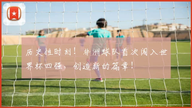 历史性时刻！非洲球队首次闯入世界杯四强，创造新的篇章！